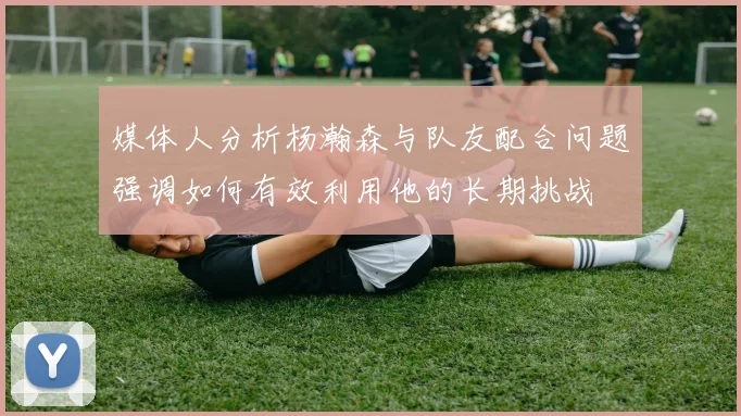 媒体人分析杨瀚森与队友配合问题强调如何有效利用他的长期挑战