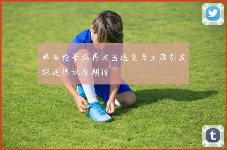 弗洛伦蒂诺再次当选皇马主席引发球迷热议与期待