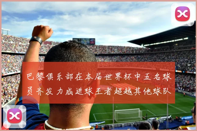 巴黎俱乐部在本届世界杯中五名球员齐发力成进球王者超越其他球队