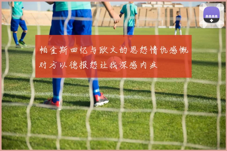 帕金斯回忆与欧文的恩怨情仇感慨对方以德报怨让我深感内疚