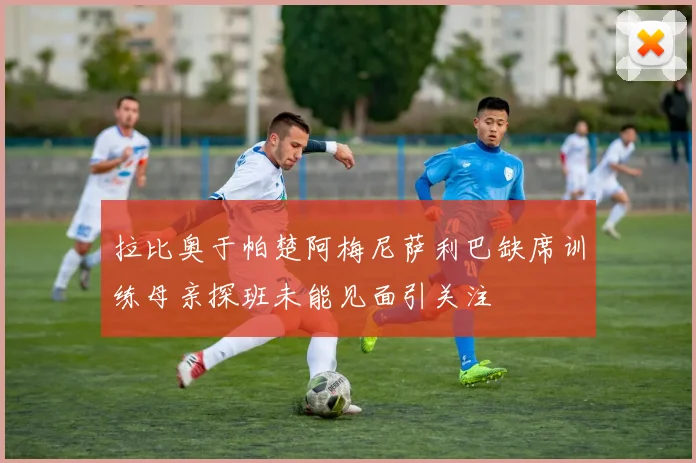 拉比奥于帕楚阿梅尼萨利巴缺席训练母亲探班未能见面引关注