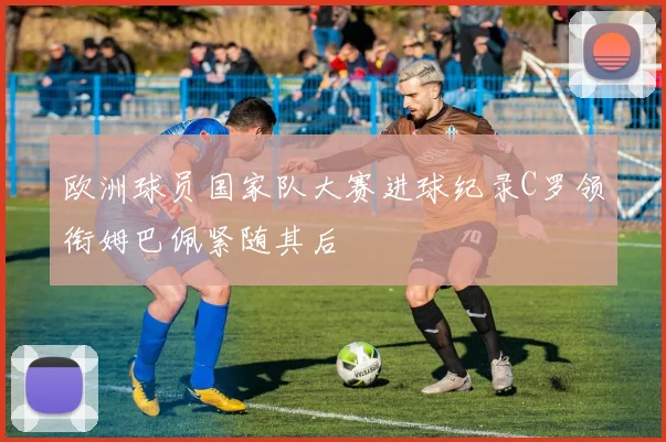 欧洲球员国家队大赛进球纪录C罗领衔姆巴佩紧随其后
