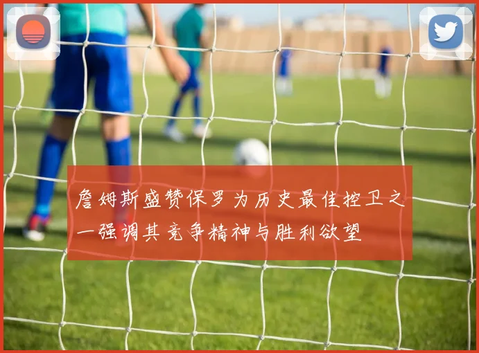 詹姆斯盛赞保罗为历史最佳控卫之一强调其竞争精神与胜利欲望