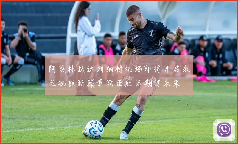阿莫林抵达利纳特机场即将开启米兰执教新篇章满面红光期待未来