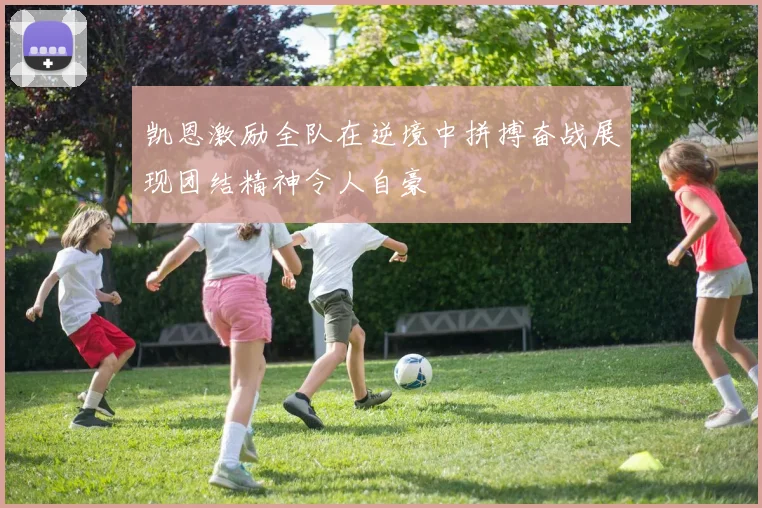 凯恩激励全队在逆境中拼搏奋战展现团结精神令人自豪