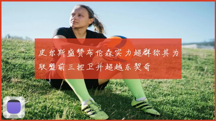 皮尔斯盛赞布伦森实力超群称其为联盟前三控卫并超越东契奇