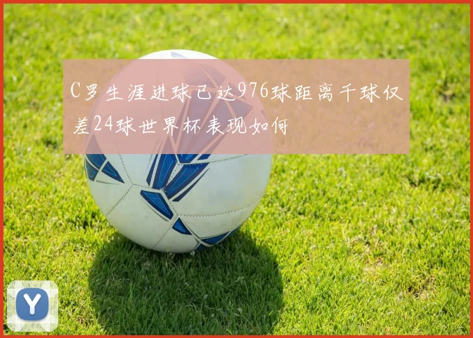 C罗生涯进球已达976球距离千球仅差24球世界杯表现如何