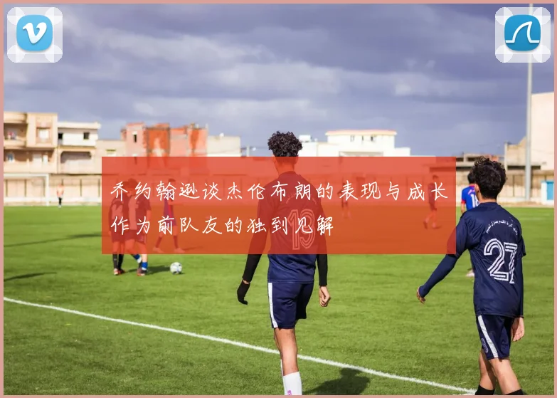 乔约翰逊谈杰伦布朗的表现与成长作为前队友的独到见解