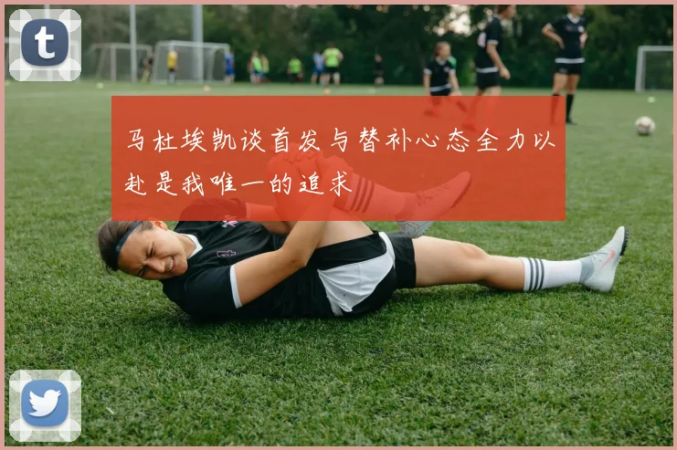 马杜埃凯谈首发与替补心态全力以赴是我唯一的追求