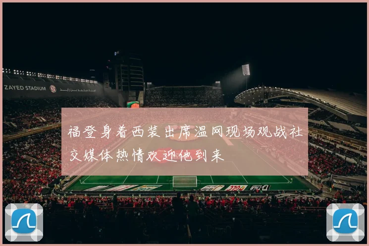 福登身着西装出席温网现场观战社交媒体热情欢迎他到来