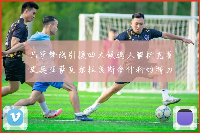 巴萨锋线引援四大候选人解析克鲁皮奥亚萨瓦尔拉莫斯舍什科的潜力与前景