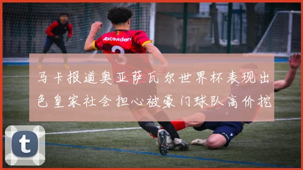马卡报道奥亚萨瓦尔世界杯表现出色皇家社会担心被豪门球队高价挖角